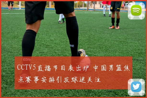 CCTV5直播节目表出炉 中国男篮焦点赛事安排引发球迷关注