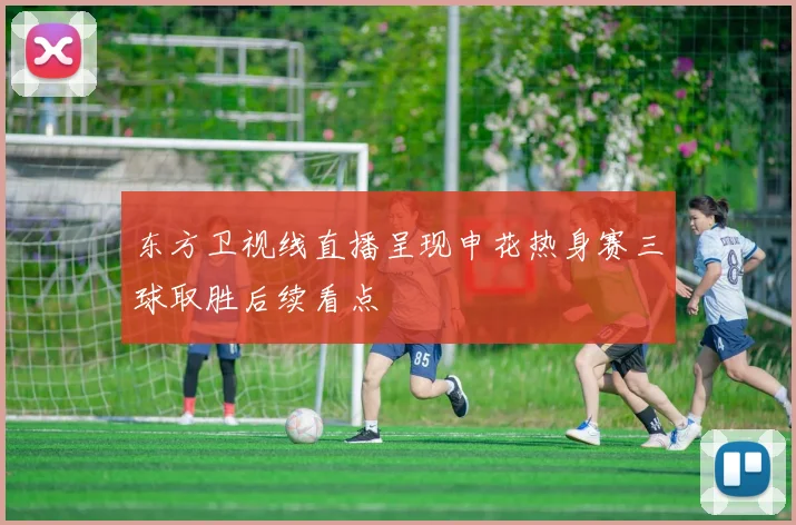 东方卫视线直播呈现申花热身赛三球取胜后续看点