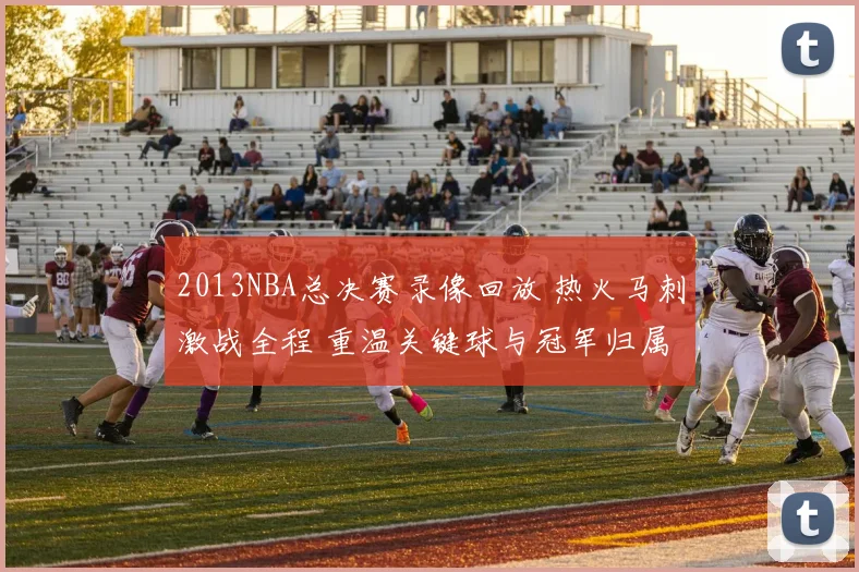 2013NBA总决赛录像回放 热火马刺激战全程 重温关键球与冠军归属