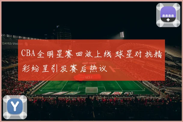 CBA全明星赛回放上线 球星对抗精彩纷呈引发赛后热议