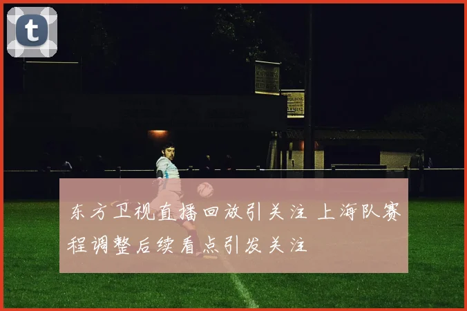 东方卫视直播回放引关注 上海队赛程调整后续看点引发关注