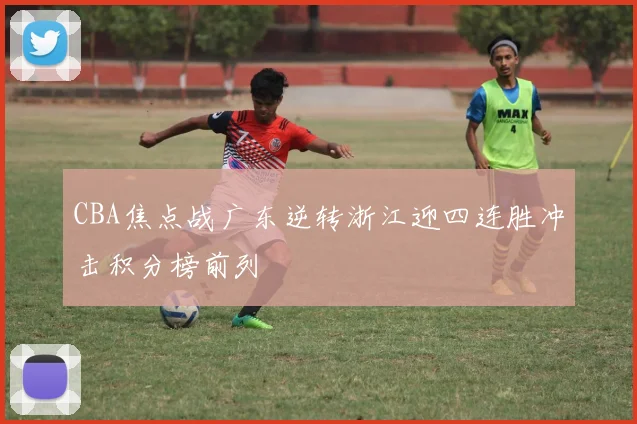 CBA焦点战广东逆转浙江迎四连胜冲击积分榜前列