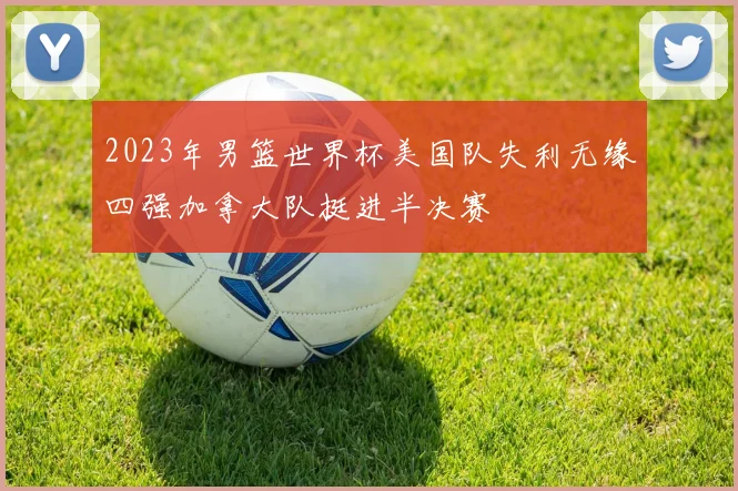 2023年男篮世界杯美国队失利无缘四强加拿大队挺进半决赛