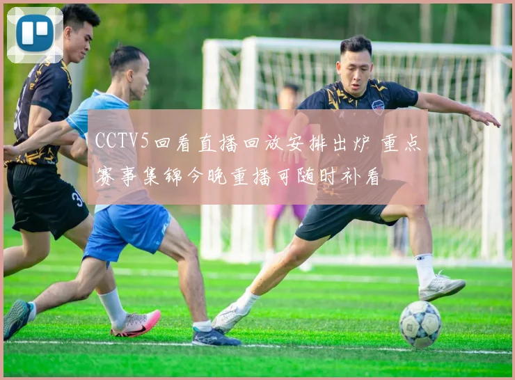 CCTV5回看直播回放安排出炉 重点赛事集锦今晚重播可随时补看