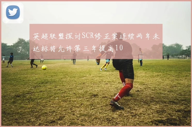 英超联盟探讨SCR修正案连续两年未达标将允许第三年提高10