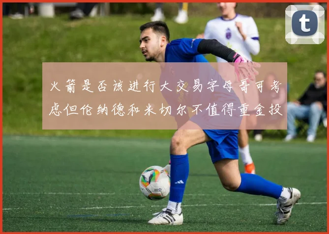 火箭是否该进行大交易字母哥可考虑但伦纳德和米切尔不值得重金投入
