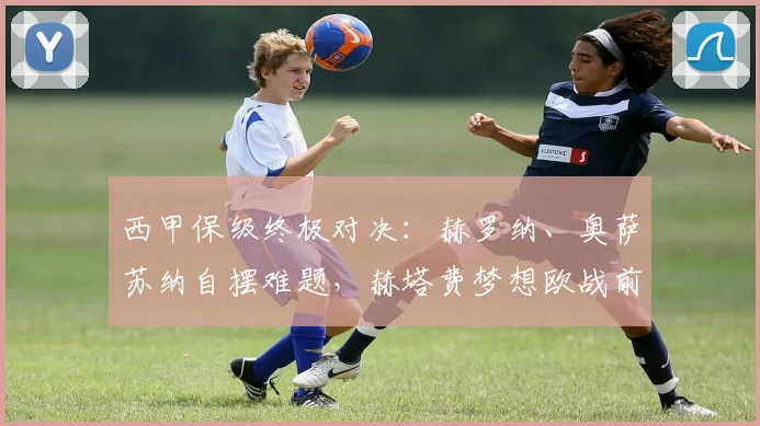 西甲保级终极对决：赫罗纳、奥萨苏纳自摆难题，赫塔费梦想欧战前景堪忧_埃尔切_比赛_西班牙人