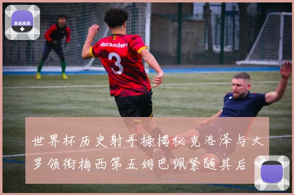 世界杯历史射手榜揭秘克洛泽与大罗领衔梅西第五姆巴佩紧随其后