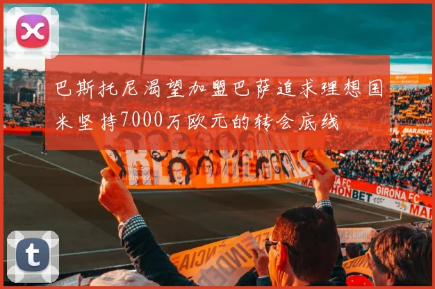 巴斯托尼渴望加盟巴萨追求理想国米坚持7000万欧元的转会底线