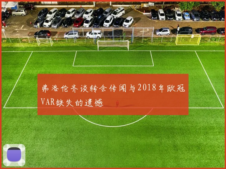 弗洛伦齐谈转会传闻与2018年欧冠VAR缺失的遗憾
