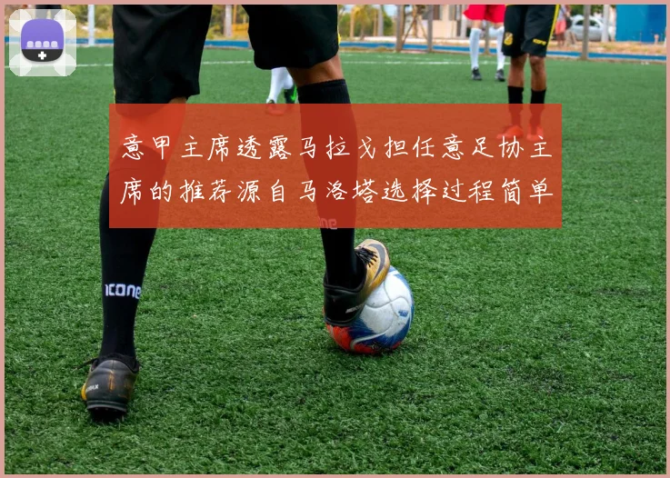 意甲主席透露马拉戈担任意足协主席的推荐源自马洛塔选择过程简单明了
