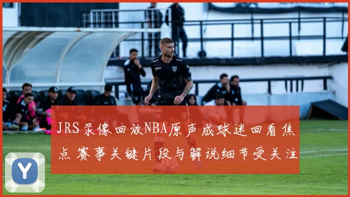 JRS录像回放NBA原声成球迷回看焦点 赛事关键片段与解说细节受关注