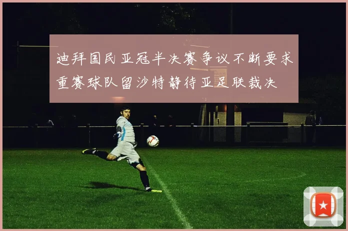 迪拜国民亚冠半决赛争议不断要求重赛球队留沙特静待亚足联裁决