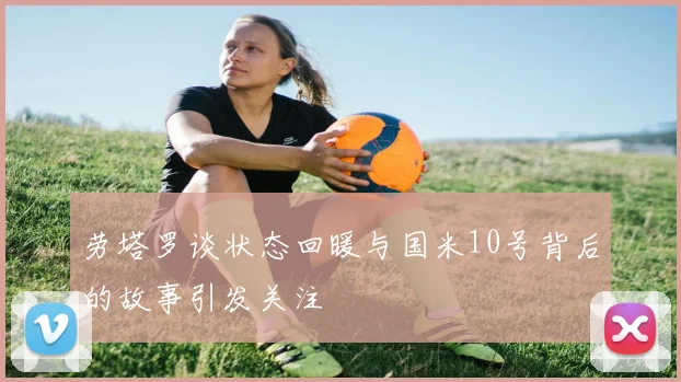 劳塔罗谈状态回暖与国米10号背后的故事引发关注