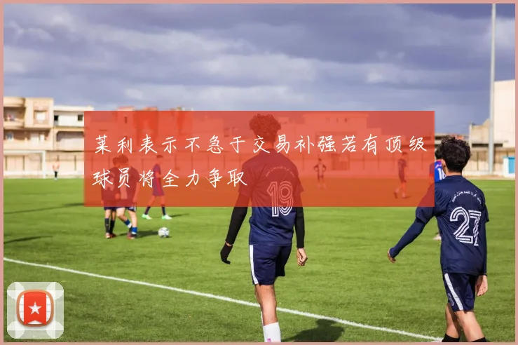 莱利表示不急于交易补强若有顶级球员将全力争取