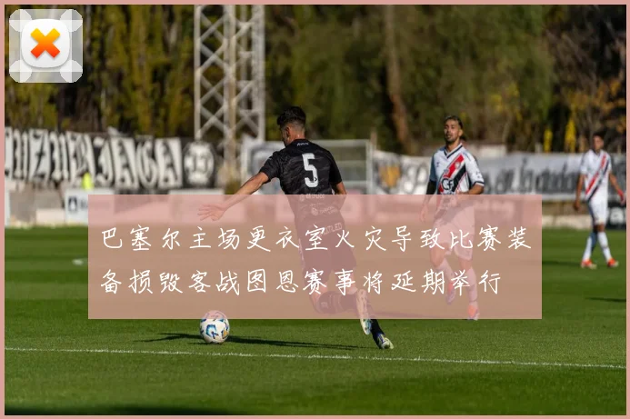 巴塞尔主场更衣室火灾导致比赛装备损毁客战图恩赛事将延期举行
