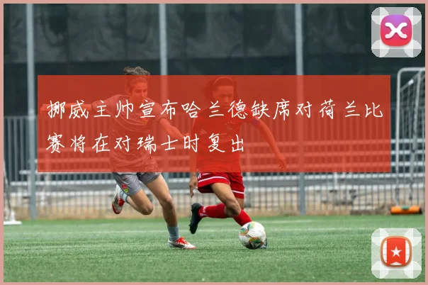 挪威主帅宣布哈兰德缺席对荷兰比赛将在对瑞士时复出